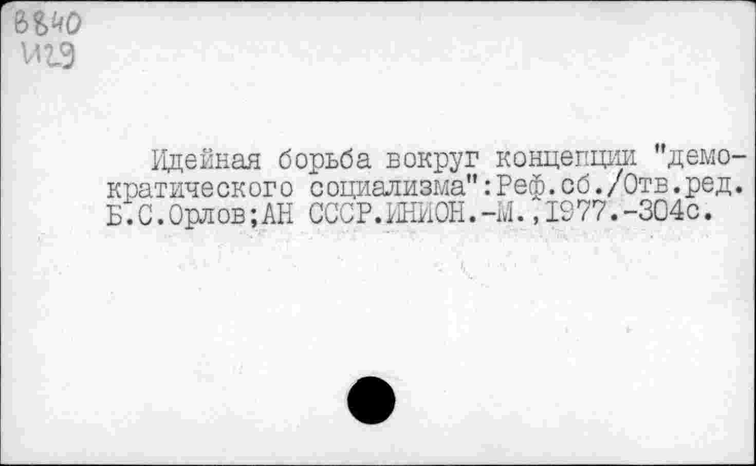 ﻿мио
Идейная борьба вокруг концепции ’’демократического социализма":Реф.сб./Отв.ред. Б.С.0рлов;АН СССР.ИНИОН.-М.,1977.-304с.